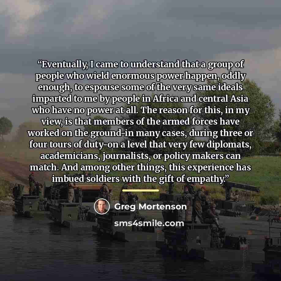 “Eventually, I came to understand that a group of people who wield enormous power happen, oddly enough, to espouse some of the very same ideals imparted to me by people in Africa and central Asia who have no power at all. The reason for this, in my view, is that members of the armed forces have…” quote by Greg Mortenson