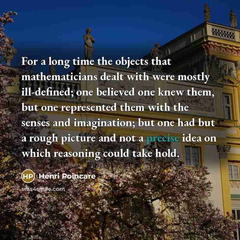 “For a long time the objects that mathematicians dealt with were mostly ill-defined; one believed one knew them, but one represented them with the senses and imagination; but one had but a rough picture and not a precise idea on which reasoning could take hold.” quote by Henri Poincare
