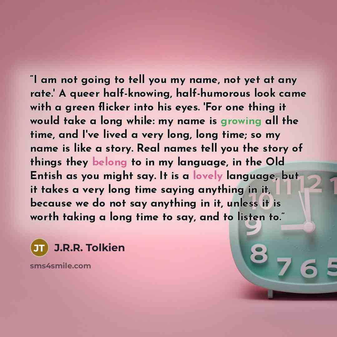 “I am not going to tell you my name, not yet at any rate.' A queer half-knowing, half-humorous look came with a green flicker into his eyes. 'For one thing it would take a long while: my name is growing all the time, and I've lived a very long, long time; so my name is like a story. Real names tell…” quote by J.R.R. Tolkien