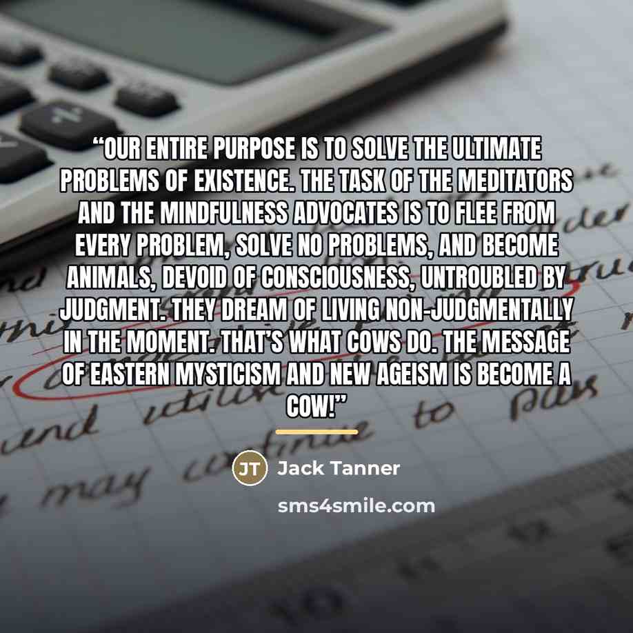 “Our entire purpose is to solve the ultimate problems of existence. The task of the meditators and the mindfulness advocates is to flee from every problem, solve no problems, and become animals, devoid of consciousness, untroubled by judgment. They dream of living non-judgmentally in the moment…” quote by Jack Tanner