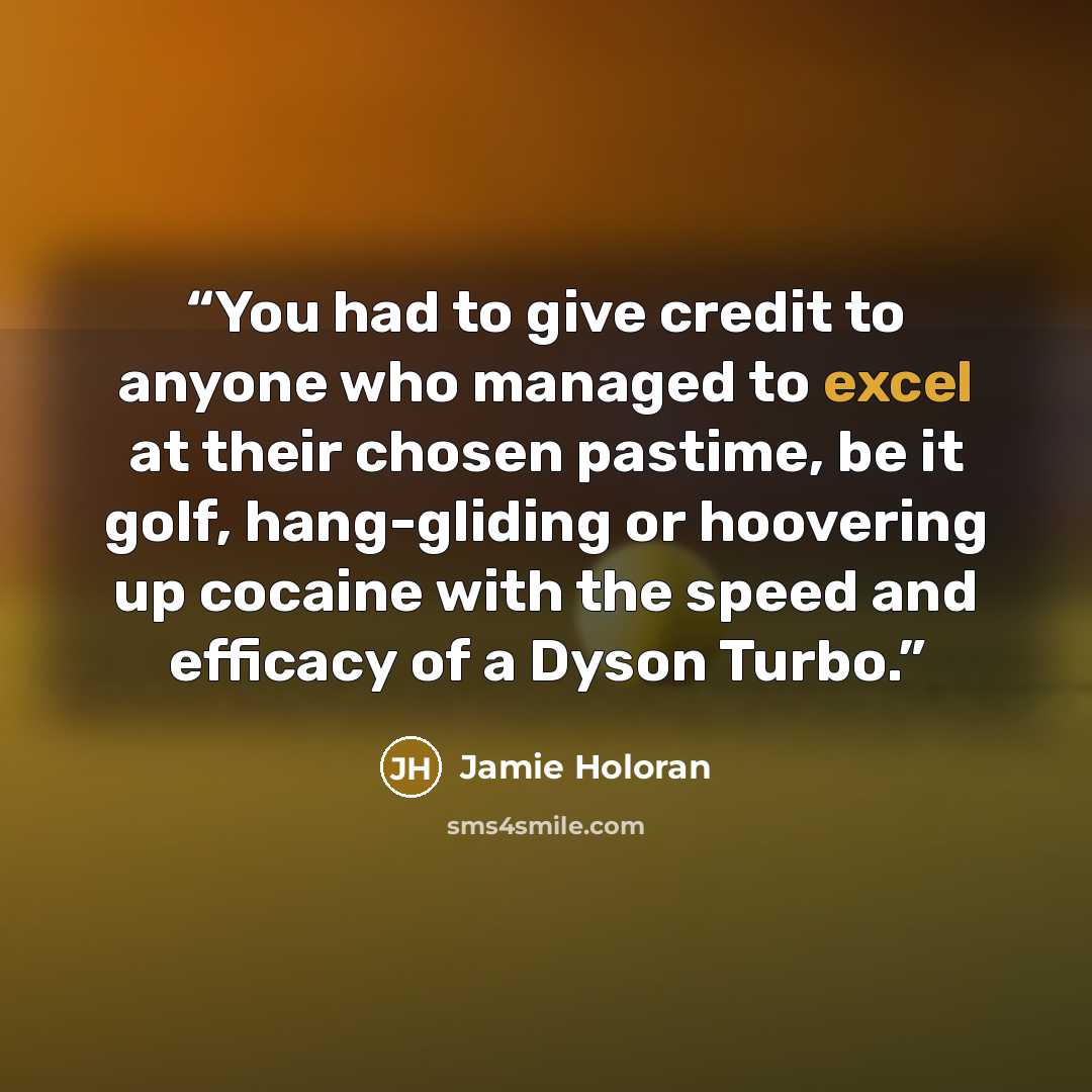 “You had to give credit to anyone who managed to excel at their chosen pastime, be it golf, hang-gliding or hoovering up cocaine with the speed and efficacy of a Dyson Turbo.” quote by Jamie Holoran