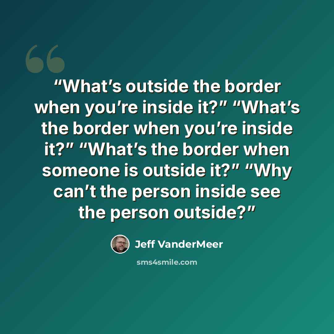 “What’s outside the border when you’re inside it?” “What’s the border when you’re inside it?” “What’s the border when someone is outside it?” “Why can’t the person inside see the person outside?” quote by Jeff VanderMeer