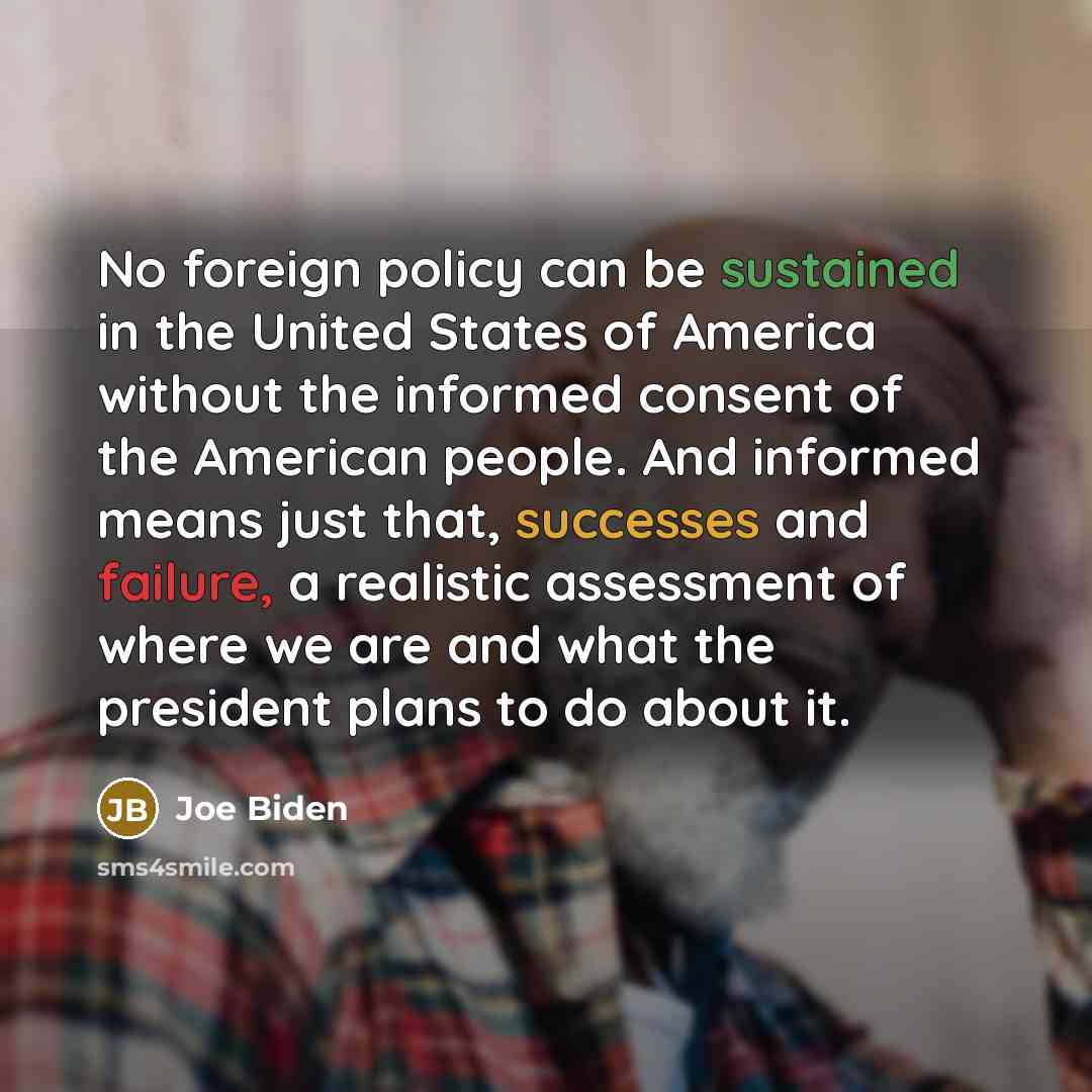 “No foreign policy can be sustained in the United States of America without the informed consent of the American people. And informed means just that, successes and failure, a realistic assessment of where we are and what the president plans to do about it.” quote by Joe Biden