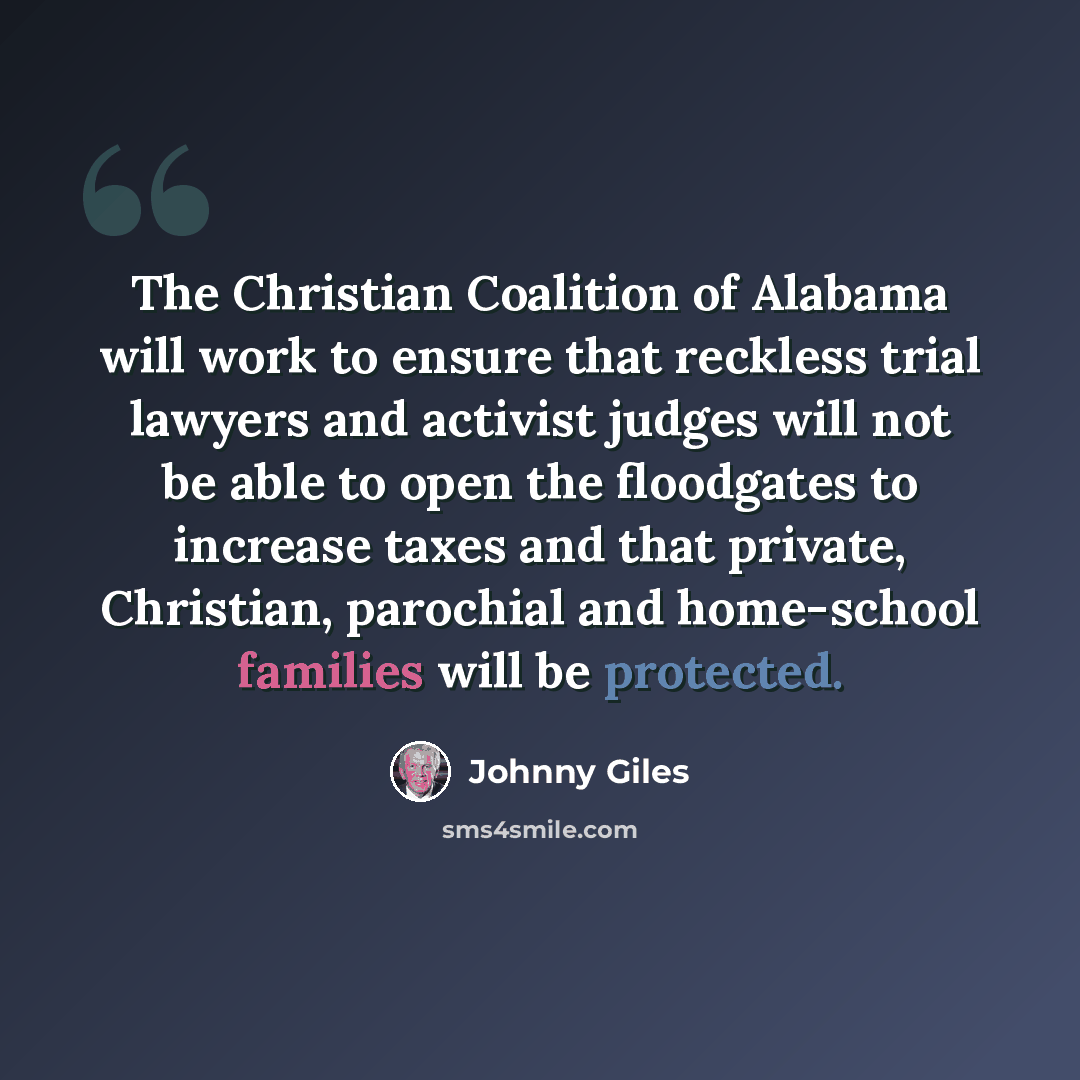 “The Christian Coalition of Alabama will work to ensure that reckless trial lawyers and activist judges will not be able to open the floodgates to increase taxes and that private, Christian, parochial and home-school families will be protected.” quote by Johnny Giles