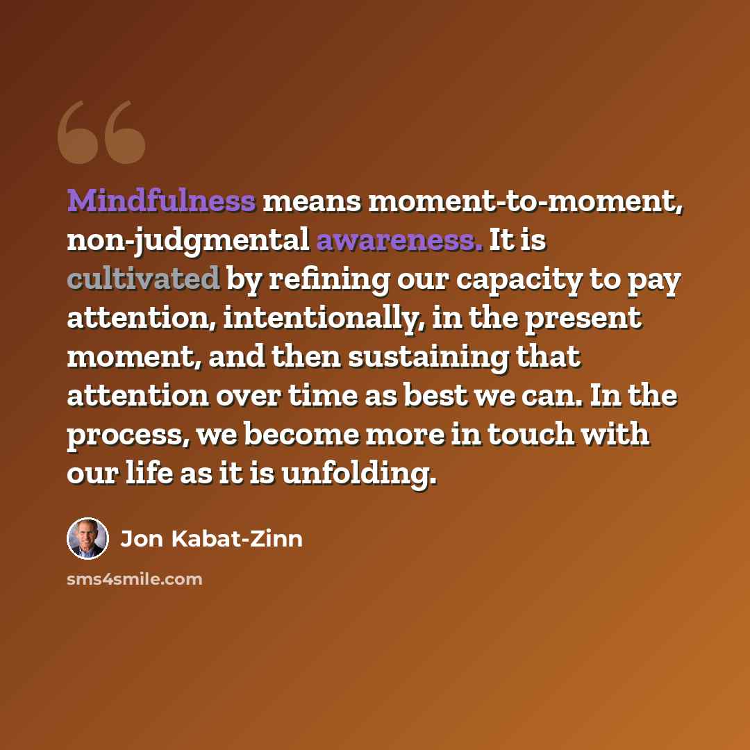 “Mindfulness means moment-to-moment, non-judgmental awareness. It is cultivated by refining our capacity to pay attention, intentionally, in the present moment, and then sustaining that attention over time as best we can. In the process, we become more in touch with our life as it is unfolding.” quote by Jon Kabat-Zinn