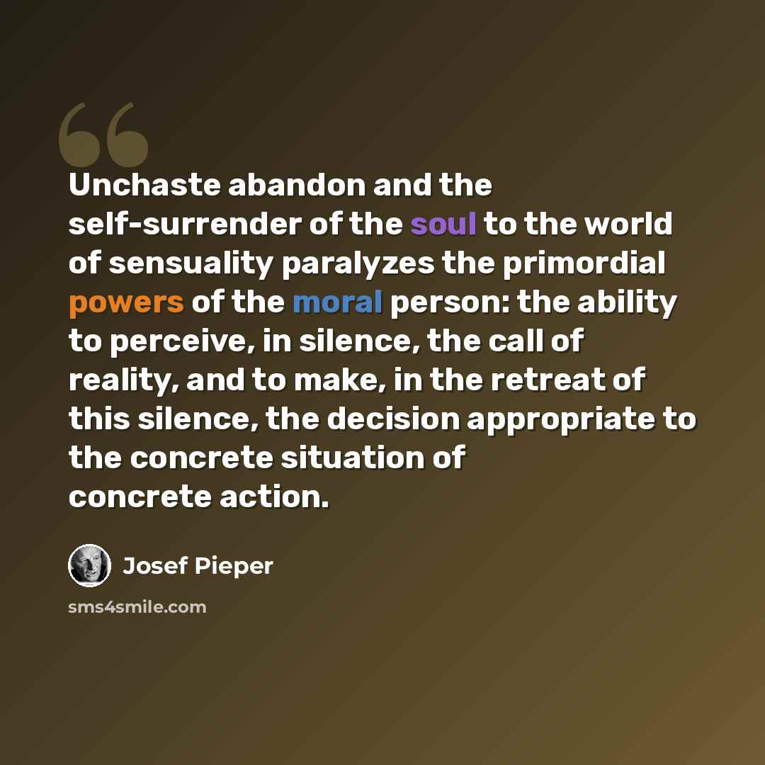 “Unchaste abandon and the self-surrender of the soul to the world of sensuality paralyzes the primordial powers of the moral person: the ability to perceive, in silence, the call of reality, and to make, in the retreat of this silence, the decision appropriate to the concrete situation of concrete…” quote by Josef Pieper