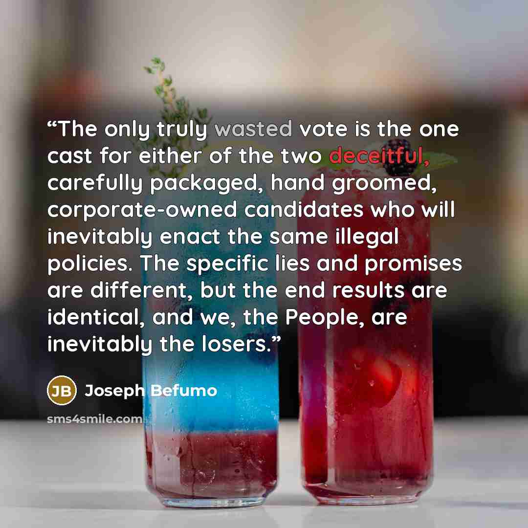 “The only truly wasted vote is the one cast for either of the two deceitful, carefully packaged, hand groomed, corporate-owned candidates who will inevitably enact the same illegal policies. The specific lies and promises are different, but the end results are identical, and we, the People, are…” quote by Joseph Befumo