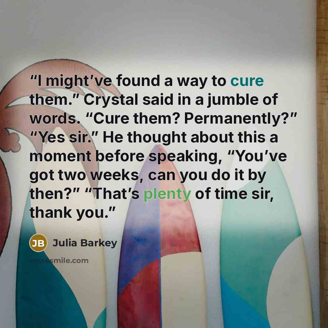 “I might’ve found a way to cure them.” Crystal said in a jumble of words. “Cure them? Permanently?” “Yes sir.” He thought about this a moment before speaking, “You’ve got two weeks, can you do it by then?” “That’s plenty of time sir, thank you.” quote by Julia Barkey
