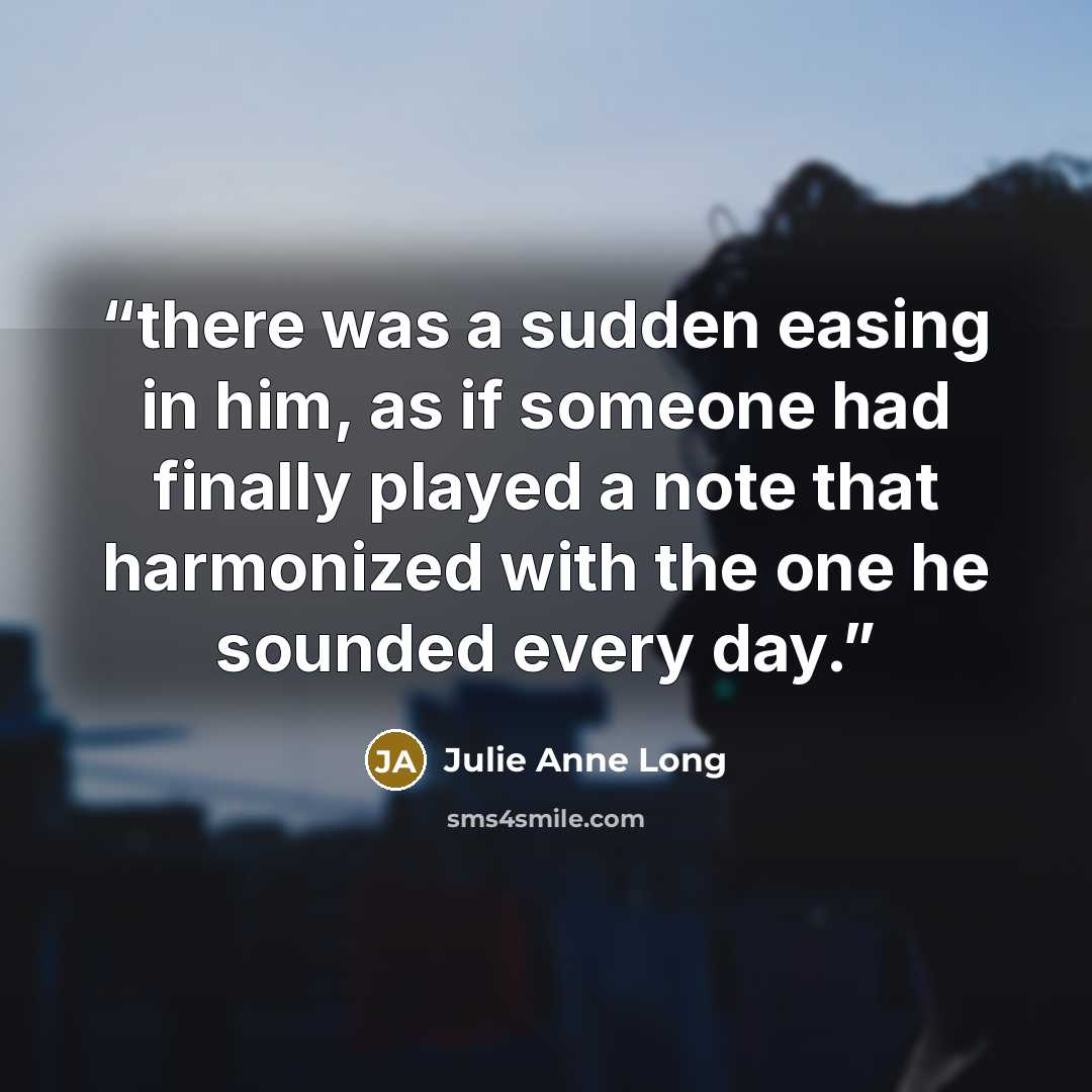 “there was a sudden easing in him, as if someone had finally played a note that harmonized with the one he sounded every day.” quote by Julie Anne Long