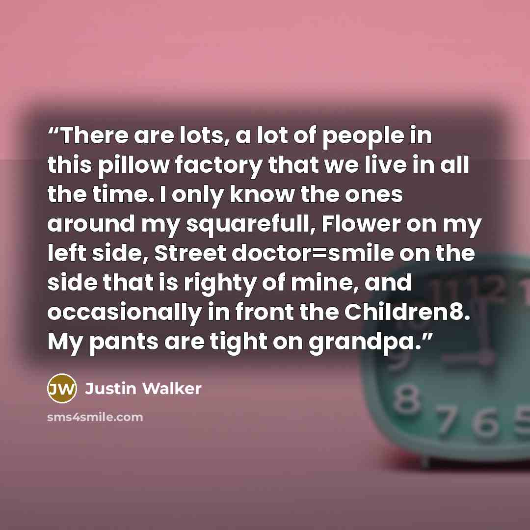 “There are lots, a lot of people in this pillow factory that we live in all the time. I only know the ones around my squarefull, Flower on my left side, Street doctor=smile on the side that is righty of mine, and occasionally in front the Children8. My pants are tight on grandpa.” quote by justin walker