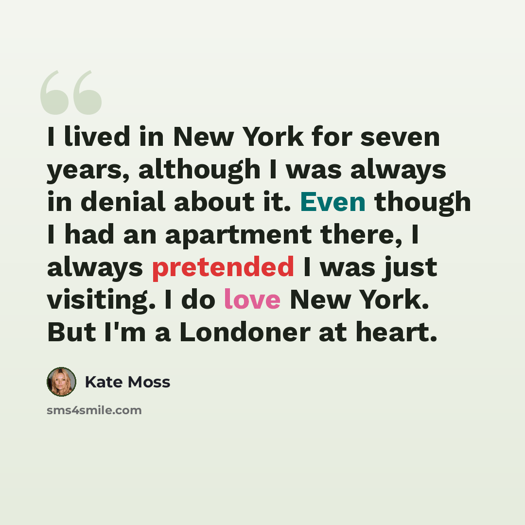 “I lived in New York for seven years, although I was always in denial about it. Even though I had an apartment there, I always pretended I was just visiting. I do love New York. But I'm a Londoner at heart.” quote by Kate Moss