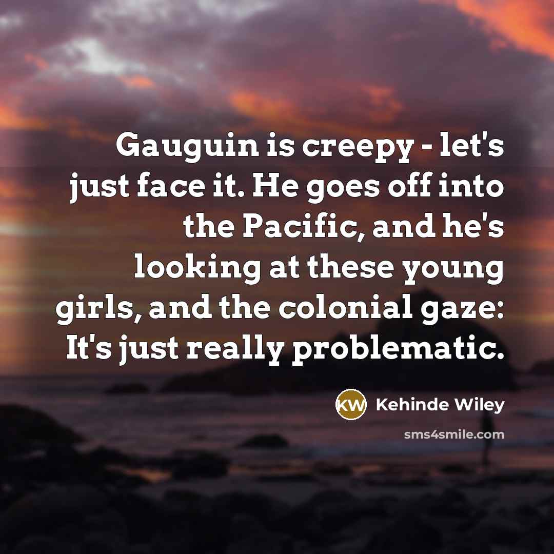 “Gauguin is creepy - let's just face it. He goes off into the Pacific, and he's looking at these young girls, and the colonial gaze: It's just really problematic.” quote by Kehinde Wiley