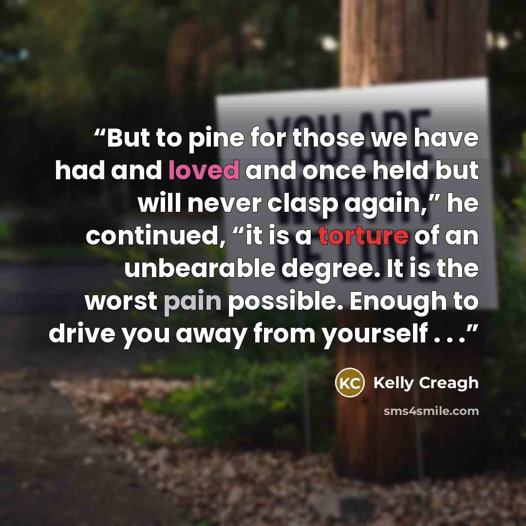 “But to pine for those we have had and loved and once held but will never clasp again,” he continued, “it is a torture of an unbearable degree. It is the worst pain possible. Enough to drive you away from yourself . . .” quote by Kelly Creagh