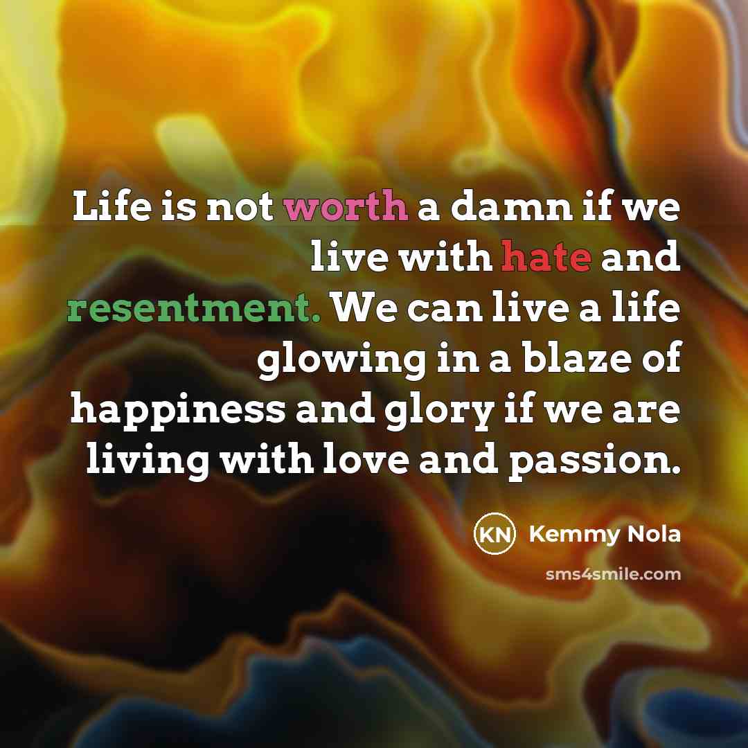 “Life is not worth a damn if we live with hate and resentment. We can live a life glowing in a blaze of happiness and glory if we are living with love and passion.” quote by Kemmy Nola