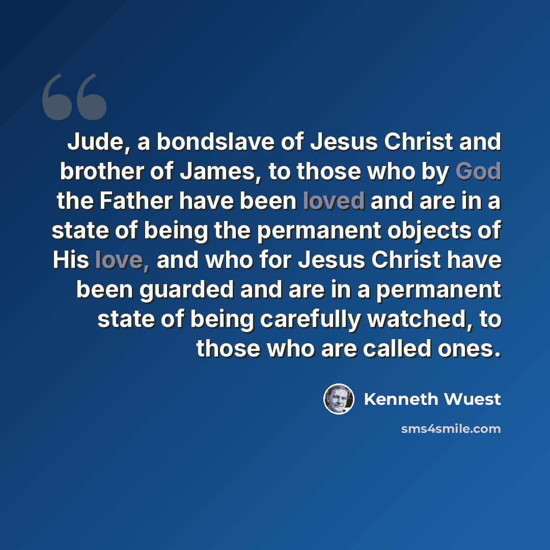 “Jude, a bondslave of Jesus Christ and brother of James, to those who by God the Father have been loved and are in a state of being the permanent objects of His love, and who for Jesus Christ have been guarded and are in a permanent state of being carefully watched, to those who are called ones.” quote by Kenneth Wuest