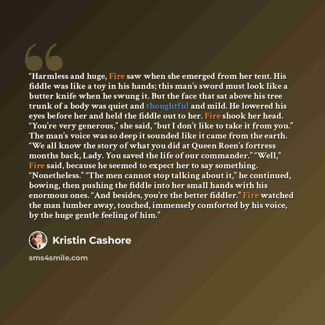 “Harmless and huge, Fire saw when she emerged from her tent. His fiddle was like a toy in his hands; this man’s sword must look like a butter knife when he swung it. But the face that sat above his tree trunk of a body was quiet and thoughtful and mild. He lowered his eyes before her and held the…” quote by Kristin Cashore