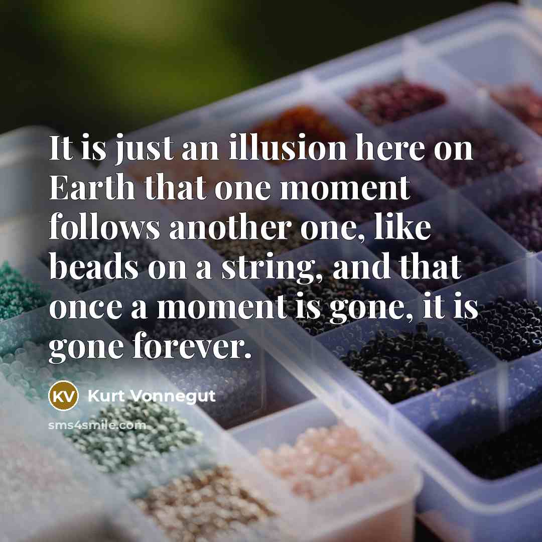 “It is just an illusion here on Earth that one moment follows another one, like beads on a string, and that once a moment is gone, it is gone forever.” quote by Kurt Vonnegut