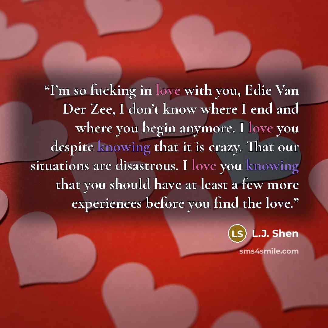 “I’m so fucking in love with you, Edie Van Der Zee, I don’t know where I end and where you begin anymore. I love you despite knowing that it is crazy. That our situations are disastrous. I love you knowing that you should have at least a few more experiences before you find the love.” quote by L.J. Shen