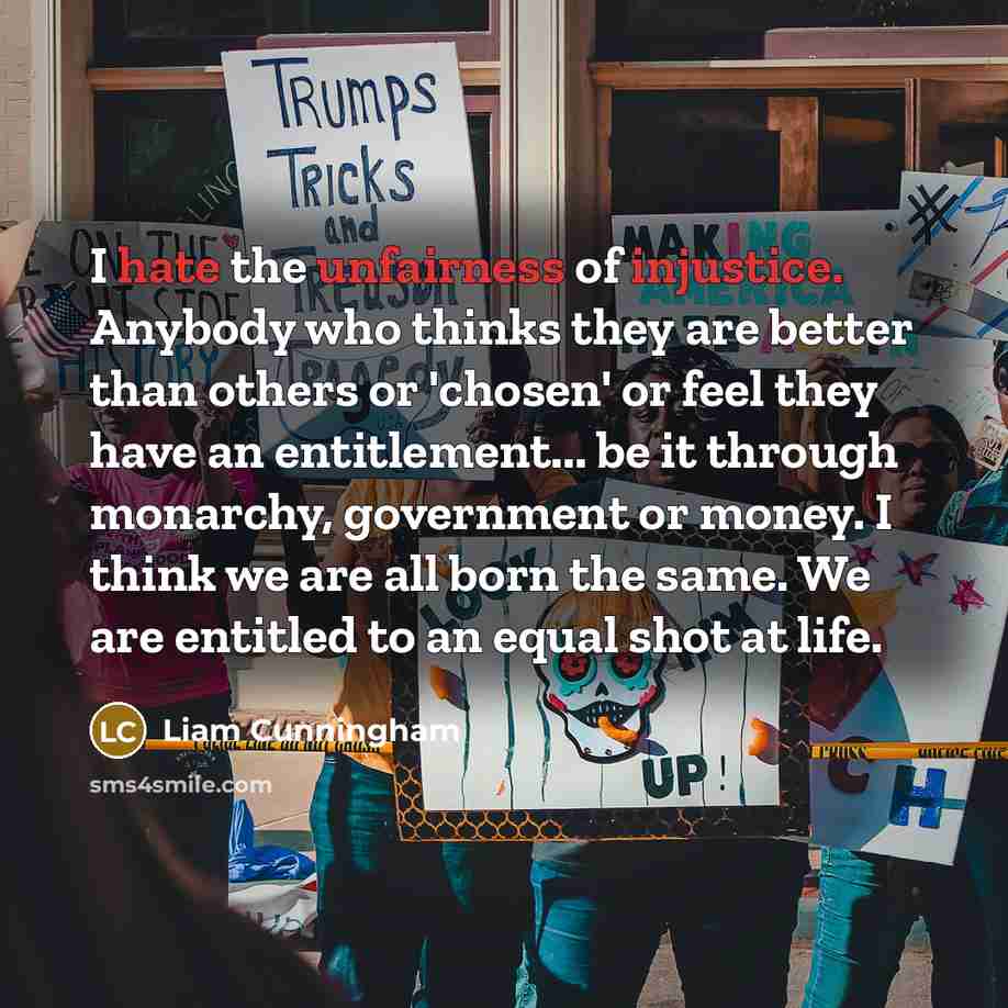 “I hate the unfairness of injustice. Anybody who thinks they are better than others or 'chosen' or feel they have an entitlement... be it through monarchy, government or money. I think we are all born the same. We are entitled to an equal shot at life.” quote by Liam Cunningham