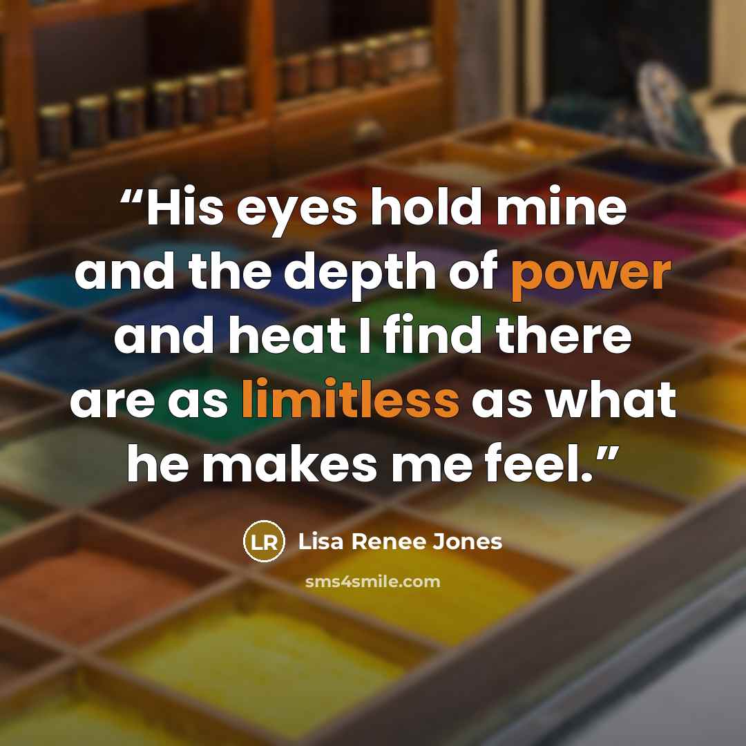 “His eyes hold mine and the depth of power and heat I find there are as limitless as what he makes me feel.” quote by Lisa Renee Jones