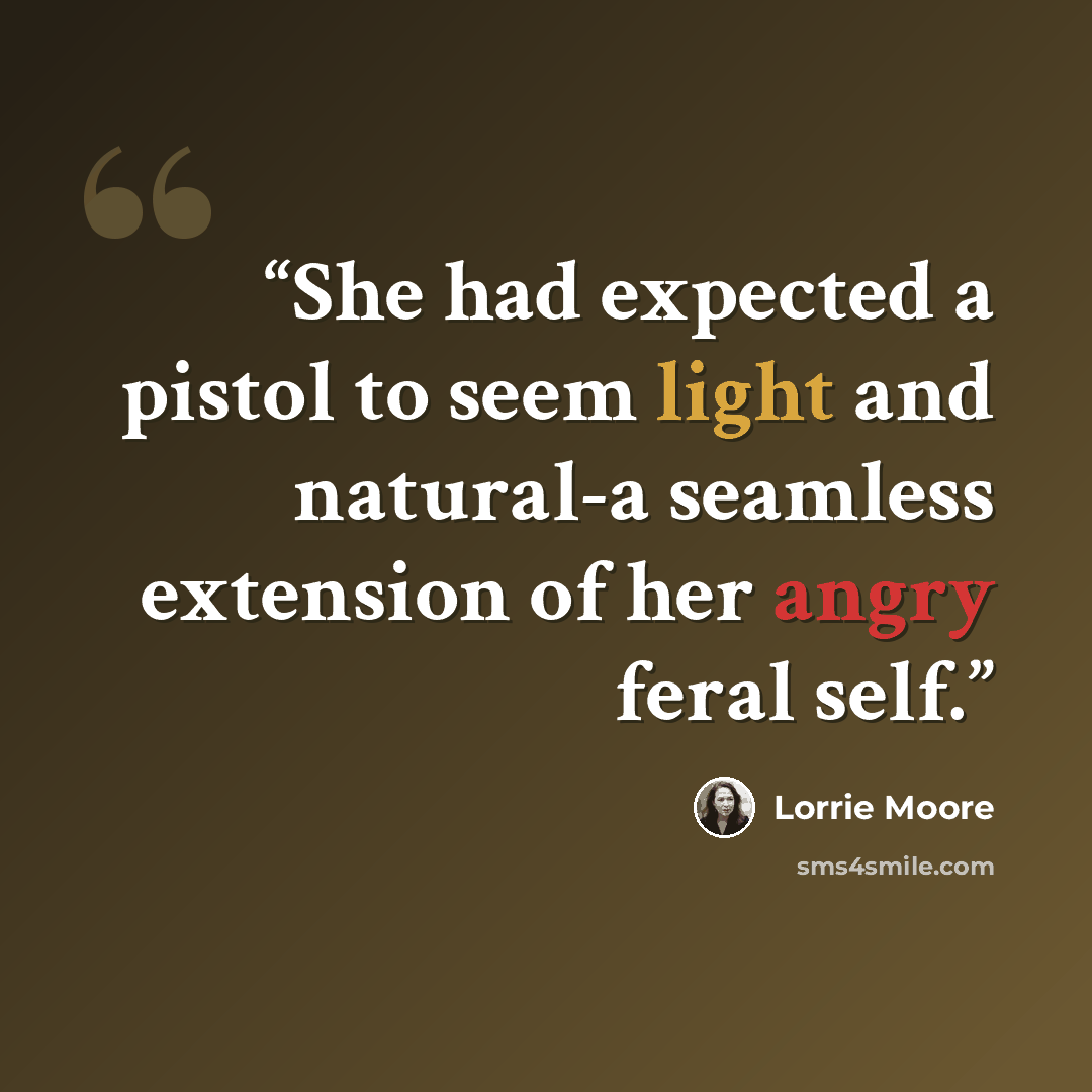 “She had expected a pistol to seem light and natural-a seamless extension of her angry feral self.” quote by Lorrie Moore