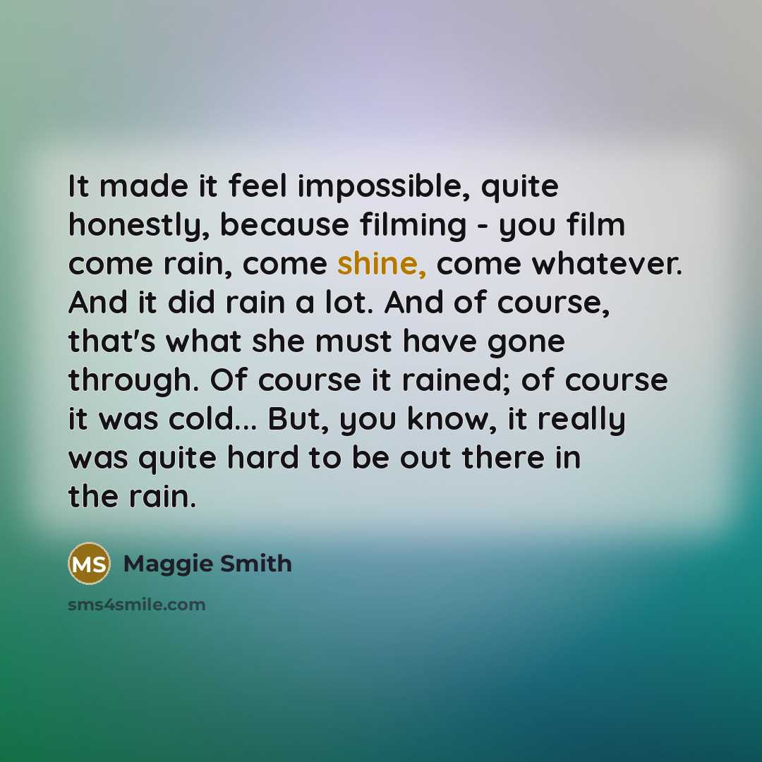 “It made it feel impossible, quite honestly, because filming - you film come rain, come shine, come whatever. And it did rain a lot. And of course, that's what she must have gone through. Of course it rained; of course it was cold... But, you know, it really was quite hard to be out there in the…” quote by Maggie Smith