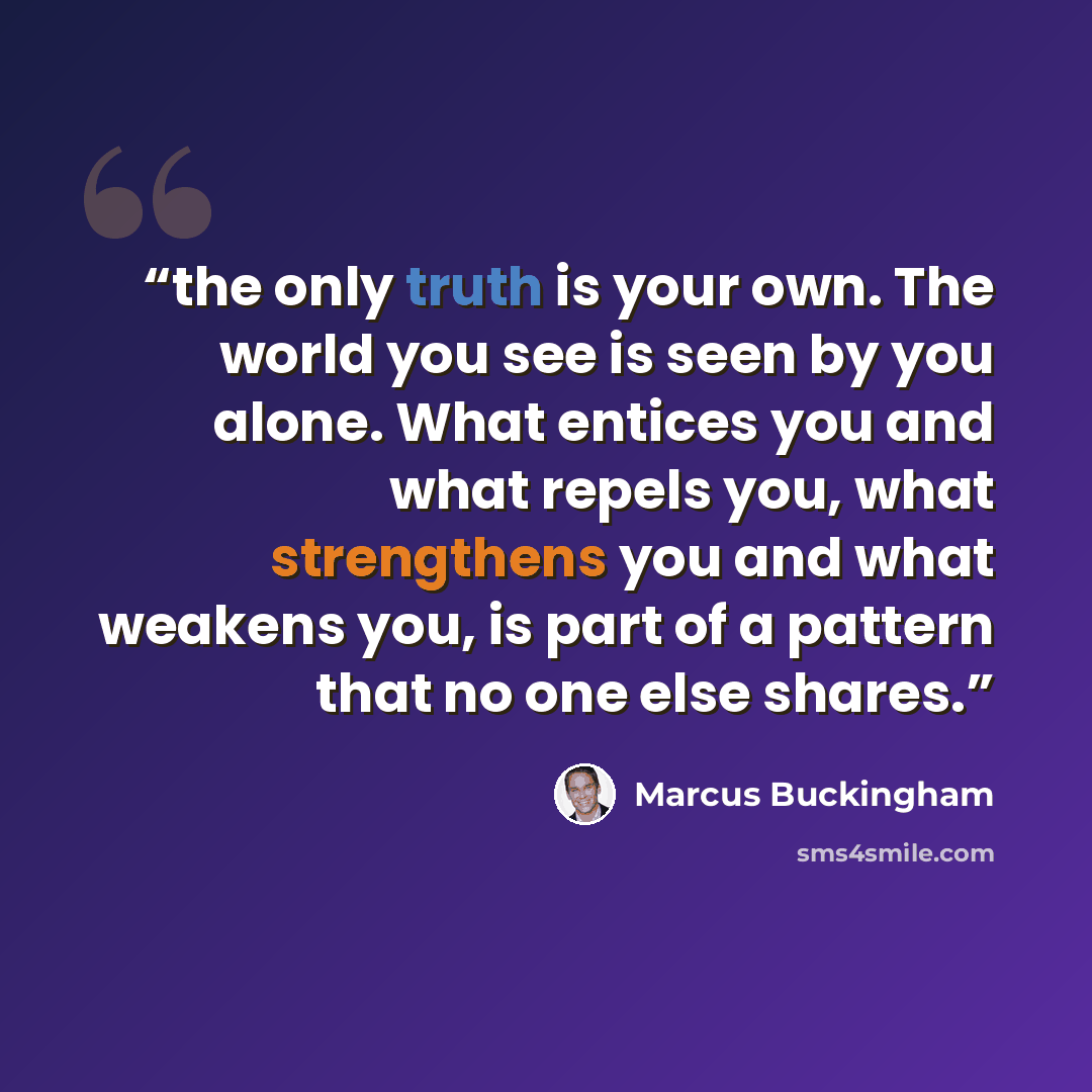 “the only truth is your own. The world you see is seen by you alone. What entices you and what repels you, what strengthens you and what weakens you, is part of a pattern that no one else shares.” quote by Marcus Buckingham