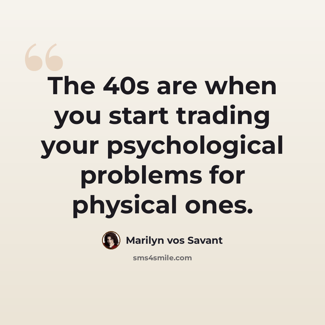 “The 40s are when you start trading your psychological problems for physical ones.” quote by Marilyn vos Savant