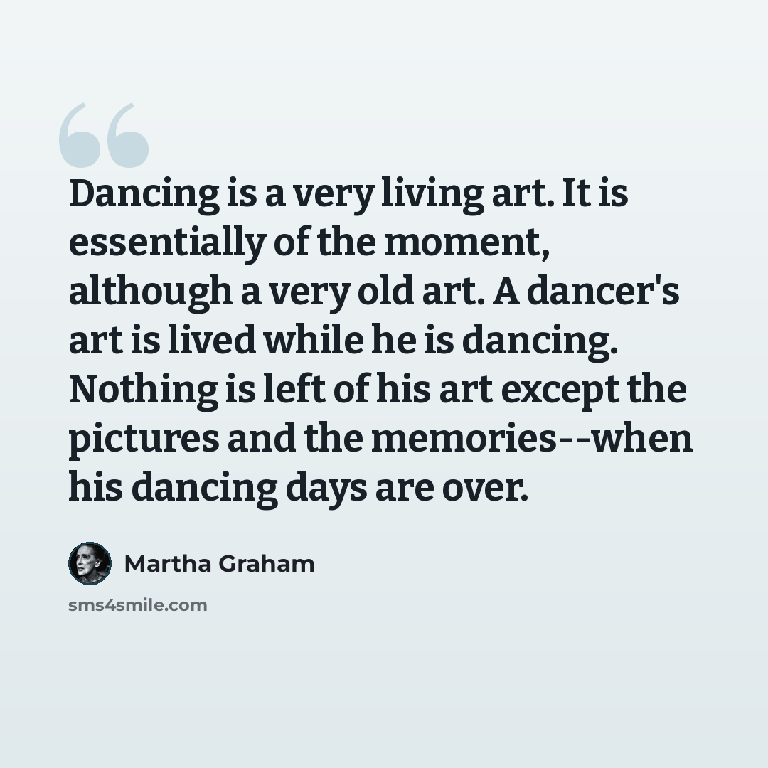 “Dancing is a very living art. It is essentially of the moment, although a very old art. A dancer's art is lived while he is dancing. Nothing is left of his art except the pictures and the memories--when his dancing days are over.” quote by Martha Graham