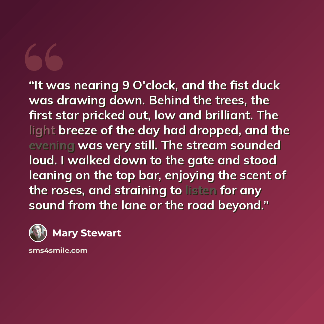“It was nearing 9 O'clock, and the fist duck was drawing down. Behind the trees, the first star pricked out, low and brilliant. The light breeze of the day had dropped, and the evening was very still. The stream sounded loud. I walked down to the gate and stood leaning on the top bar, enjoying the…” quote by Mary Stewart
