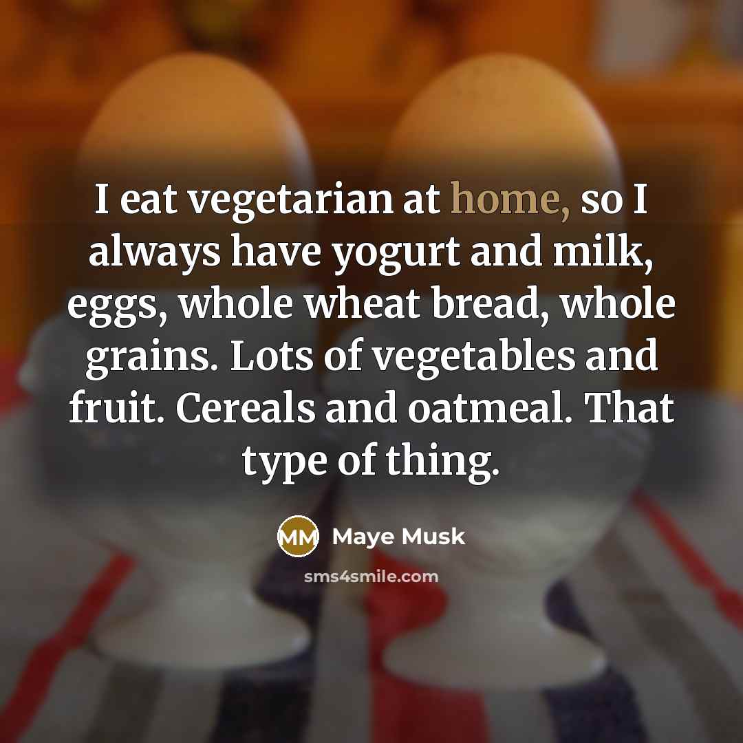 “I eat vegetarian at home, so I always have yogurt and milk, eggs, whole wheat bread, whole grains. Lots of vegetables and fruit. Cereals and oatmeal. That type of thing.” quote by Maye Musk