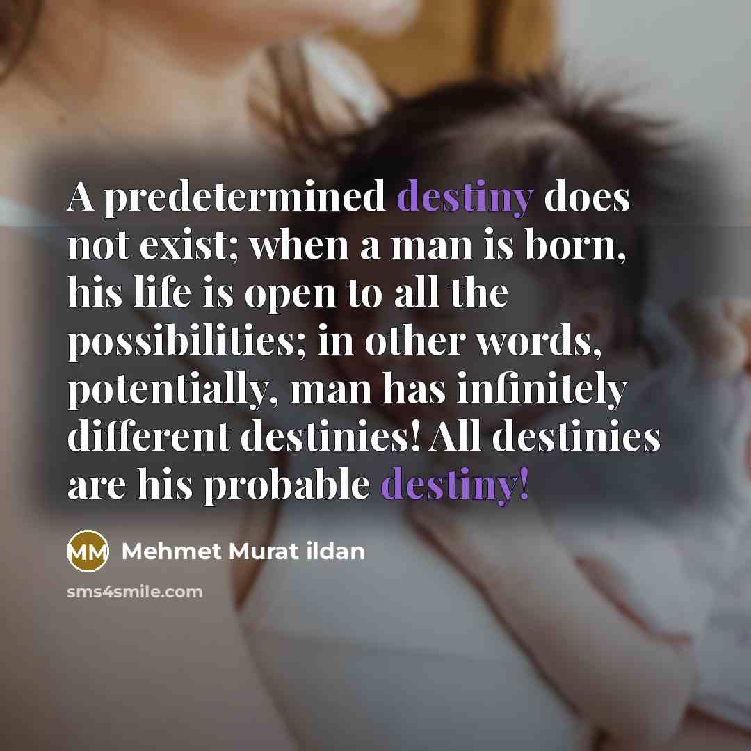 “A predetermined destiny does not exist; when a man is born, his life is open to all the possibilities; in other words, potentially, man has infinitely different destinies! All destinies are his probable destiny!” quote by Mehmet Murat Ildan