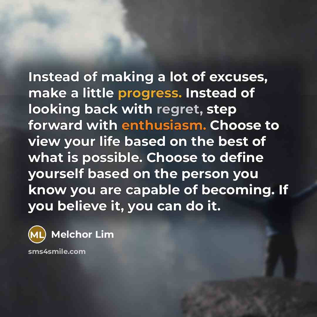 “Instead of making a lot of excuses, make a little progress. Instead of looking back with regret, step forward with enthusiasm. Choose to view your life based on the best of what is possible. Choose to define yourself based on the person you know you are capable of becoming. If you believe it, you…” quote by Melchor Lim
