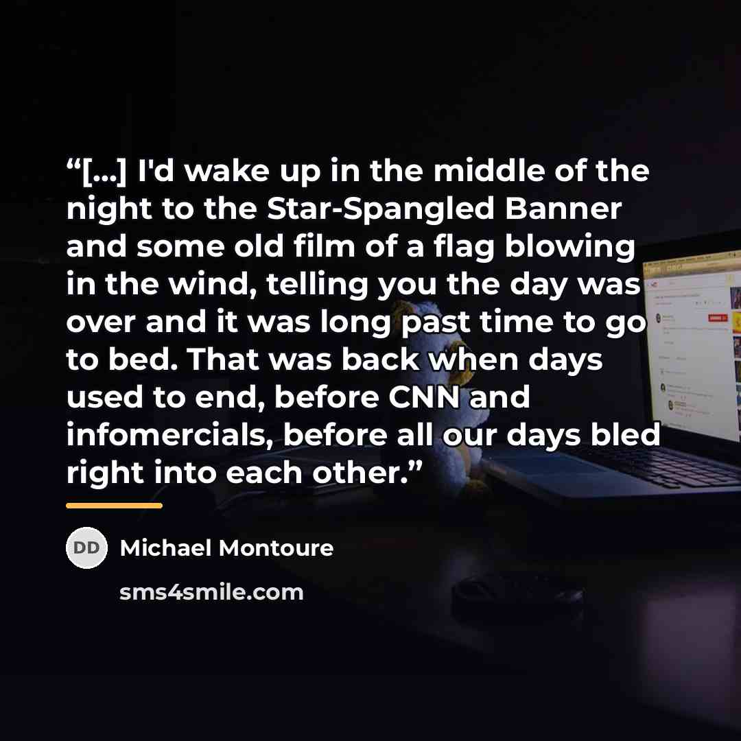 “[...] I'd wake up in the middle of the night to the Star-Spangled Banner and some old film of a flag blowing in the wind, telling you the day was over and it was long past time to go to bed. That was back when days used to end, before CNN and infomercials, before all our days bled right into each…” quote by Michael Montoure