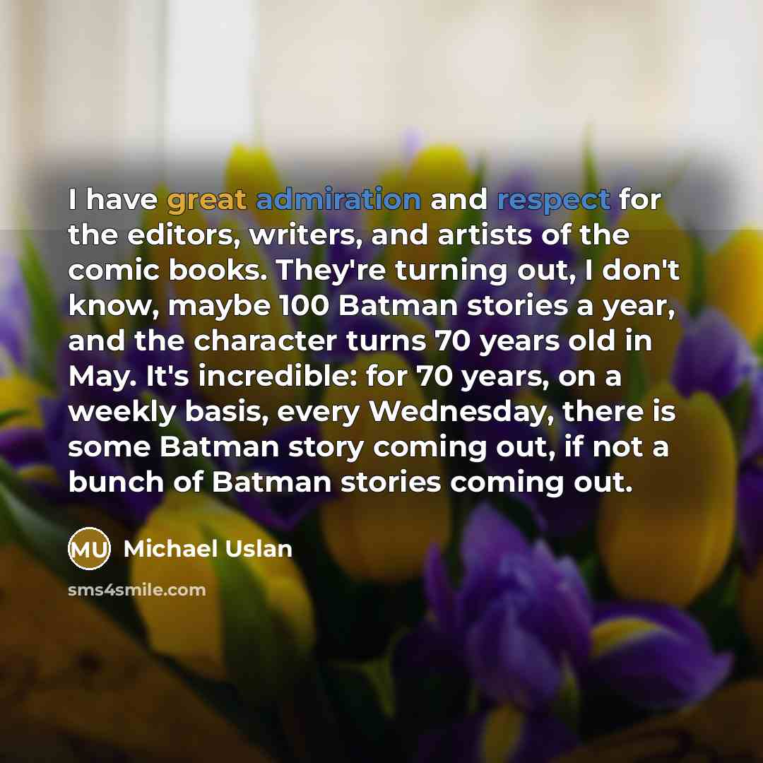 “I have great admiration and respect for the editors, writers, and artists of the comic books. They're turning out, I don't know, maybe 100 Batman stories a year, and the character turns 70 years old in May. It's incredible: for 70 years, on a weekly basis, every Wednesday, there is some Batman…” quote by Michael Uslan