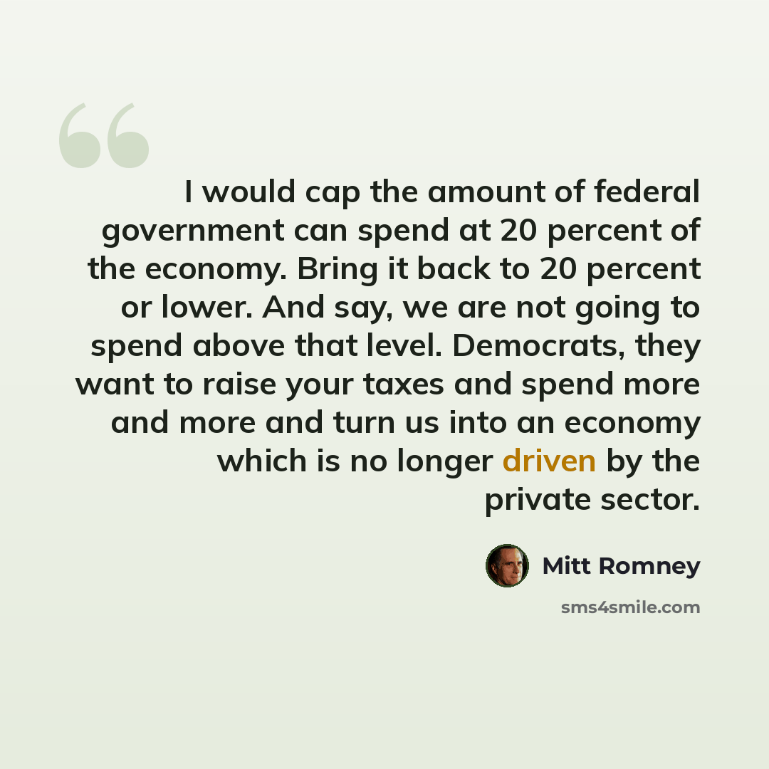 “I would cap the amount of federal government can spend at 20 percent of the economy. Bring it back to 20 percent or lower. And say, we are not going to spend above that level. Democrats, they want to raise your taxes and spend more and more and turn us into an economy which is no longer driven by…” quote by Mitt Romney