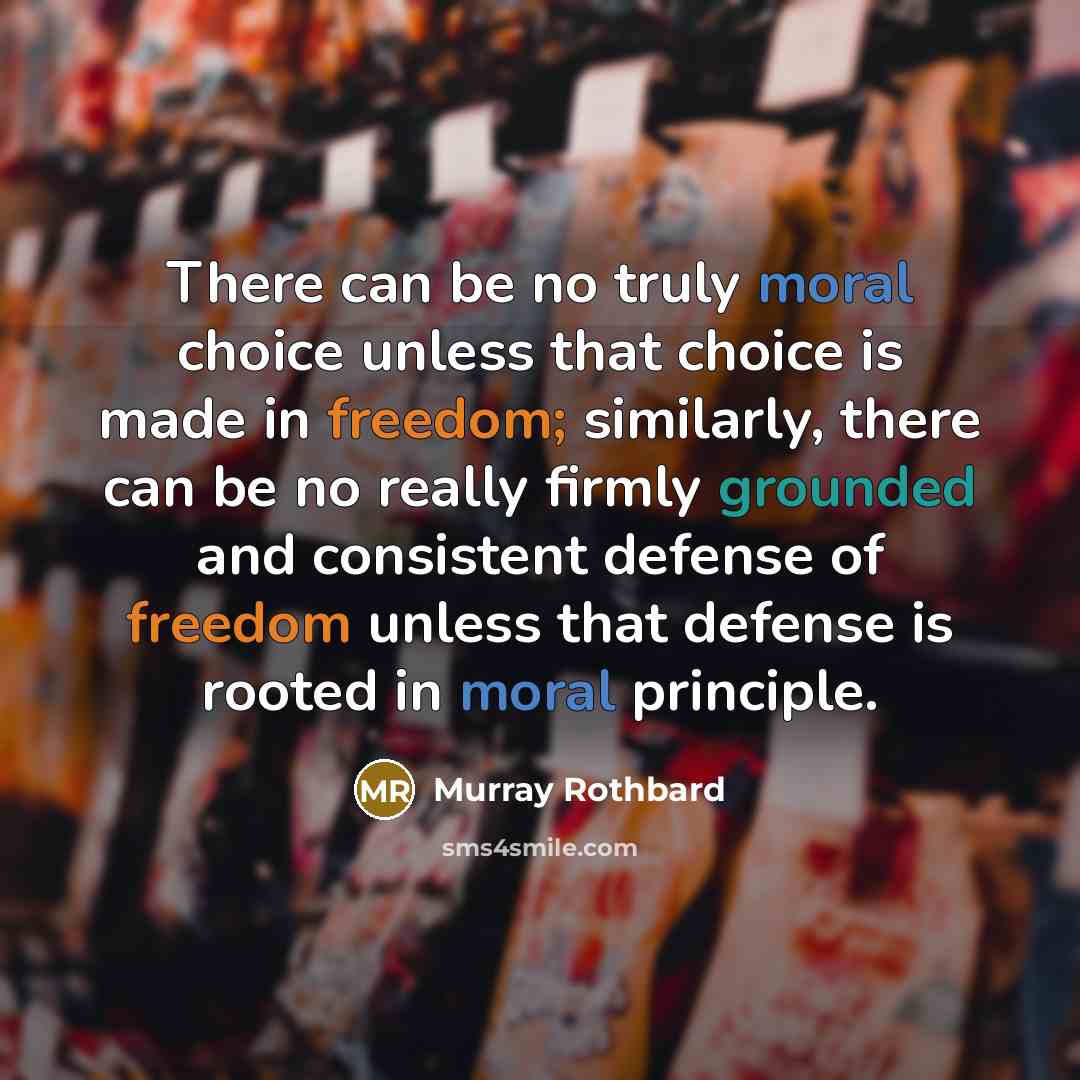 “There can be no truly moral choice unless that choice is made in freedom; similarly, there can be no really firmly grounded and consistent defense of freedom unless that defense is rooted in moral principle.” quote by Murray Rothbard