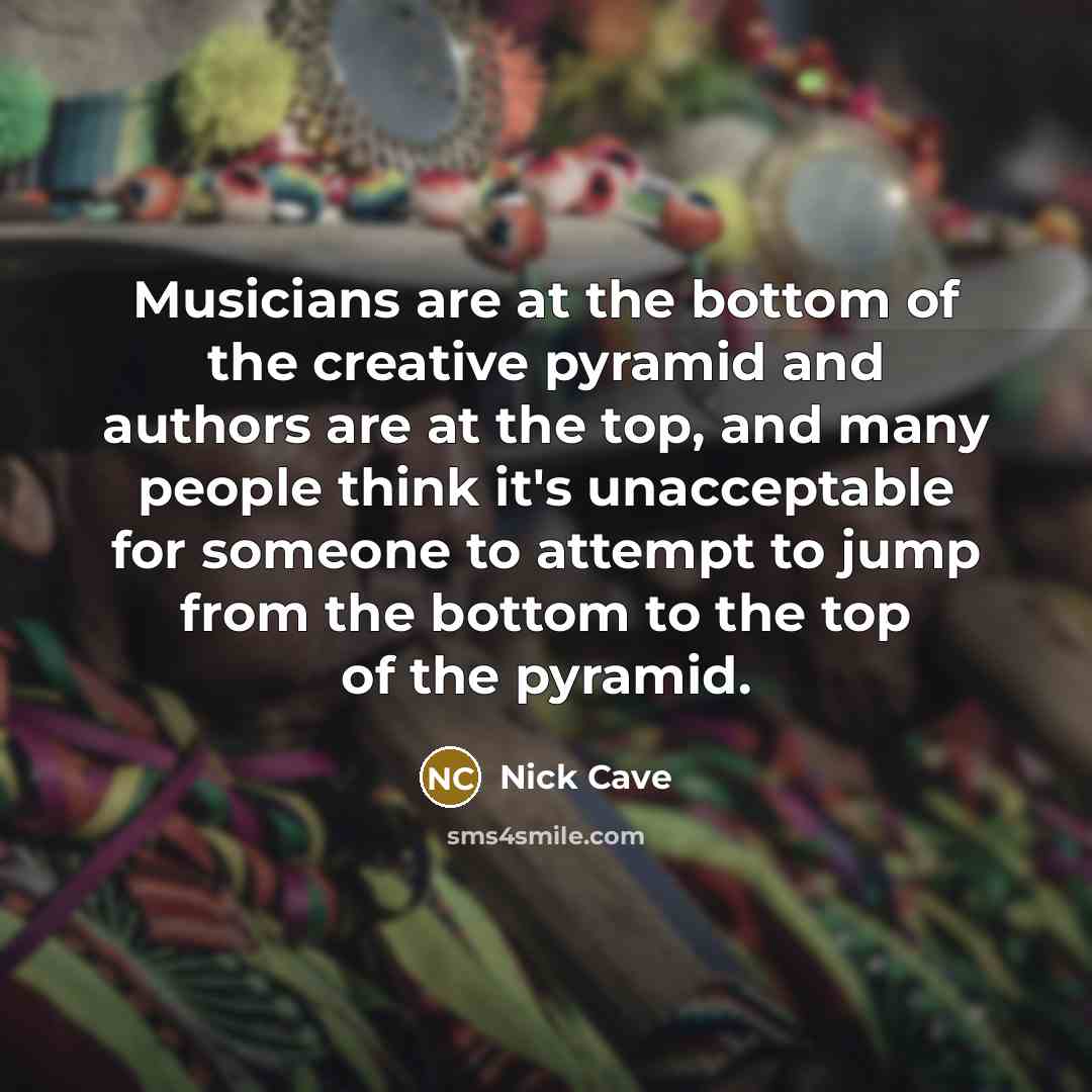 “Musicians are at the bottom of the creative pyramid and authors are at the top, and many people think it's unacceptable for someone to attempt to jump from the bottom to the top of the pyramid.” quote by Nick Cave