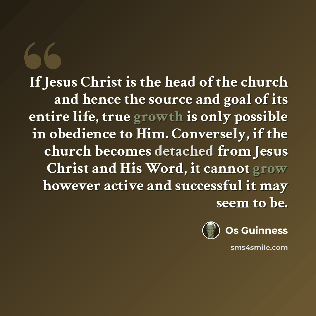 “If Jesus Christ is the head of the church and hence the source and goal of its entire life, true growth is only possible in obedience to Him. Conversely, if the church becomes detached from Jesus Christ and His Word, it cannot grow however active and successful it may seem to be.” quote by Os Guinness