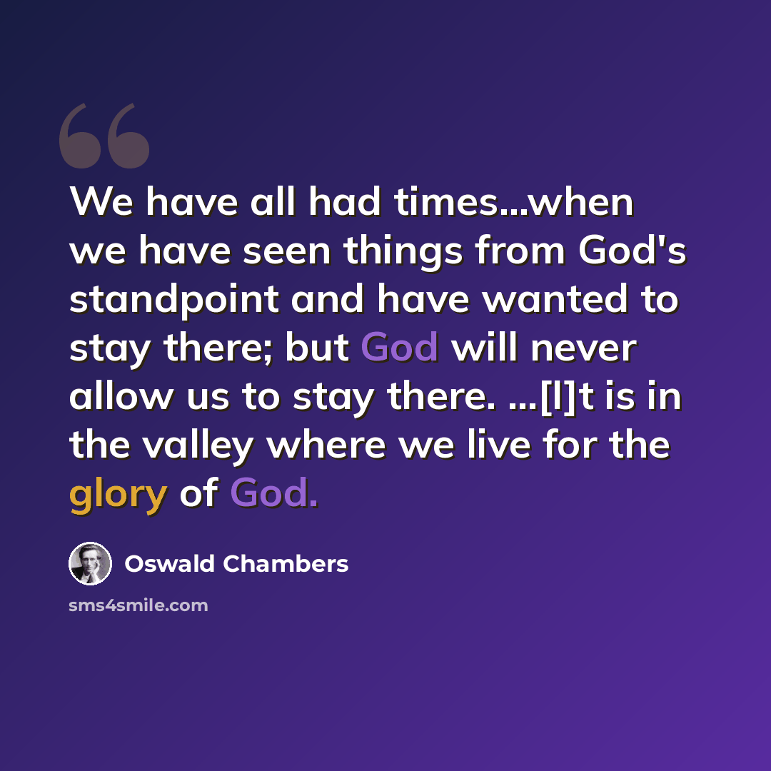 “We have all had times...when we have seen things from God's standpoint and have wanted to stay there; but God will never allow us to stay there. ...[I]t is in the valley where we live for the glory of God.” quote by Oswald Chambers