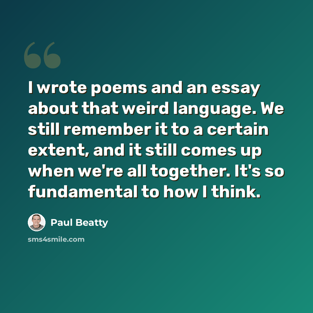 “I wrote poems and an essay about that weird language. We still remember it to a certain extent, and it still comes up when we're all together. It's so fundamental to how I think.” quote by Paul Beatty