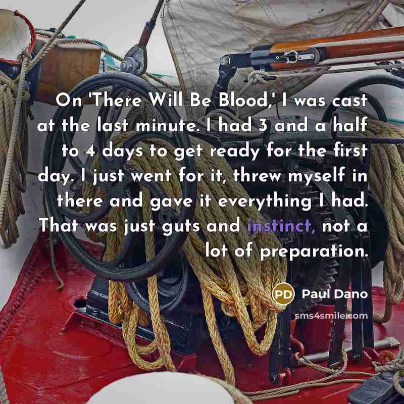 “On 'There Will Be Blood,' I was cast at the last minute. I had 3 and a half to 4 days to get ready for the first day. I just went for it, threw myself in there and gave it everything I had. That was just guts and instinct, not a lot of preparation.” quote by Paul Dano