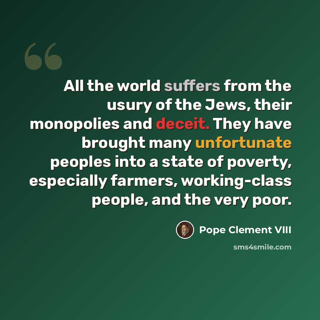 “All the world suffers from the usury of the Jews, their monopolies and deceit. They have brought many unfortunate peoples into a state of poverty, especially farmers, working-class people, and the very poor.” quote by Pope Clement VIII