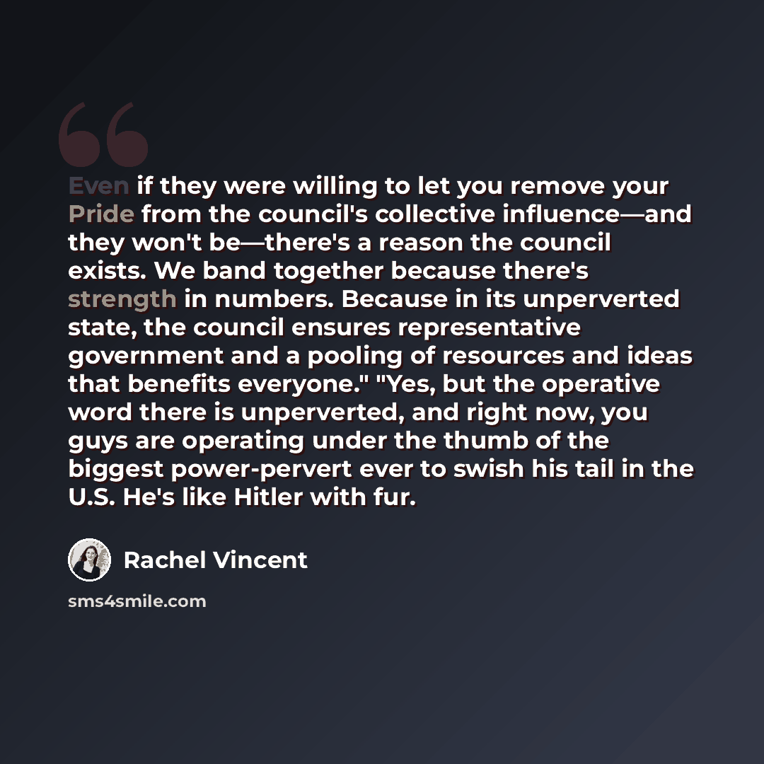 “Even if they were willing to let you remove your Pride from the council's collective influence—and they won't be—there's a reason the council exists. We band together because there's strength in numbers. Because in its unperverted state, the council ensures representative government and a pooling…” quote by Rachel Vincent