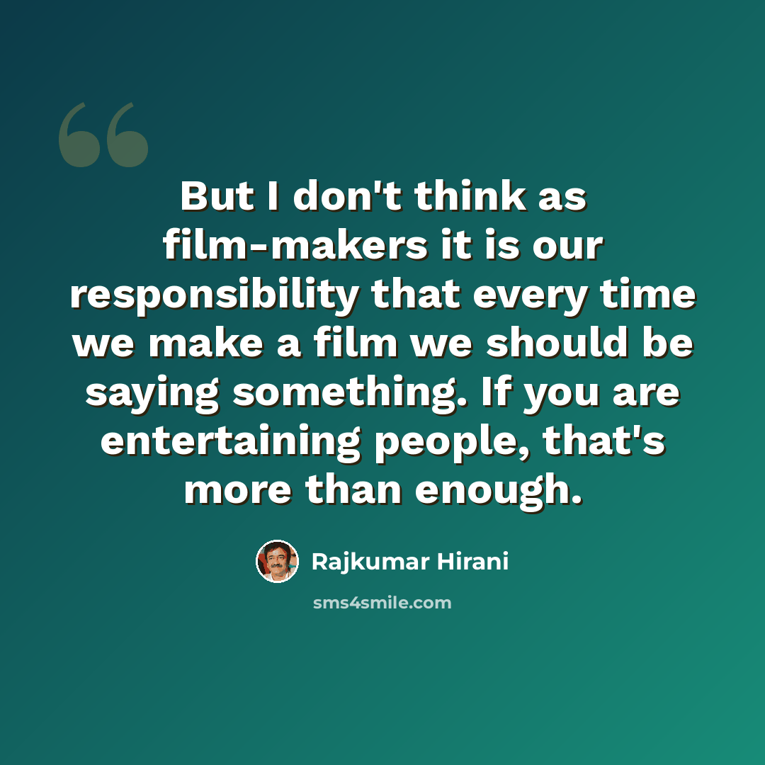 “But I don't think as film-makers it is our responsibility that every time we make a film we should be saying something. If you are entertaining people, that's more than enough.” quote by Rajkumar Hirani