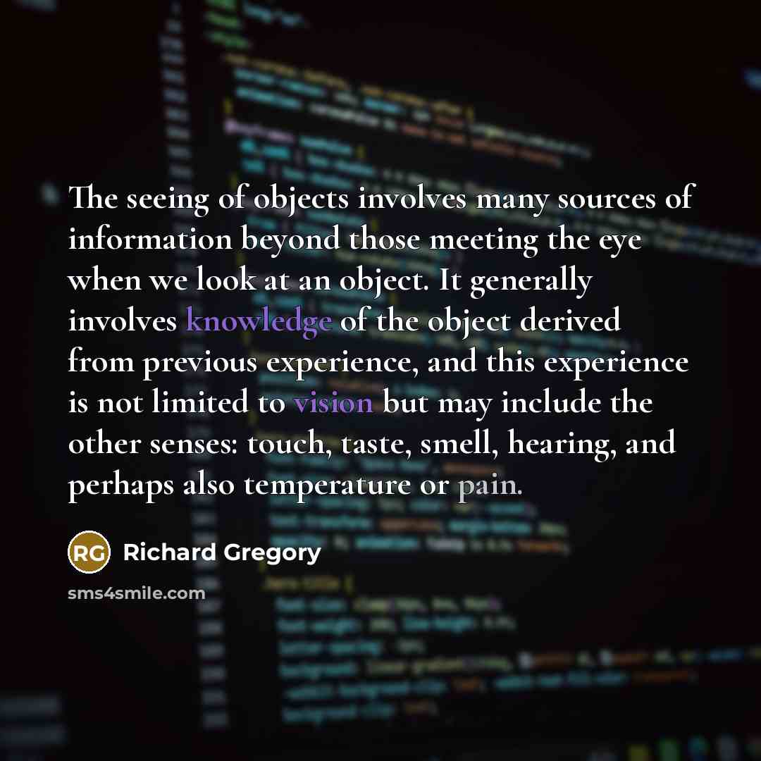 “The seeing of objects involves many sources of information beyond those meeting the eye when we look at an object. It generally involves knowledge of the object derived from previous experience, and this experience is not limited to vision but may include the other senses: touch, taste, smell…” quote by Richard Gregory