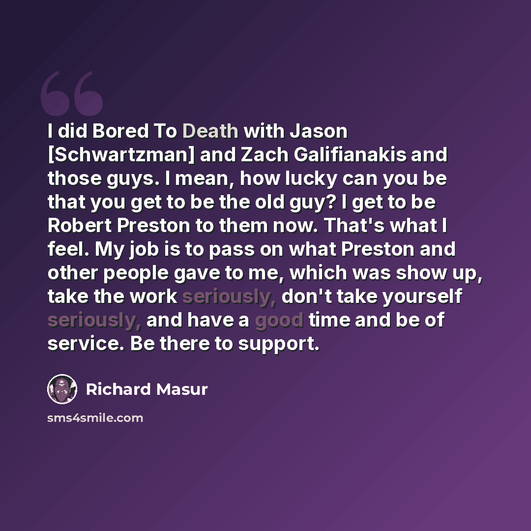 “I did Bored To Death with Jason [Schwartzman] and Zach Galifianakis and those guys. I mean, how lucky can you be that you get to be the old guy? I get to be Robert Preston to them now. That's what I feel. My job is to pass on what Preston and other people gave to me, which was show up, take the…” quote by Richard Masur