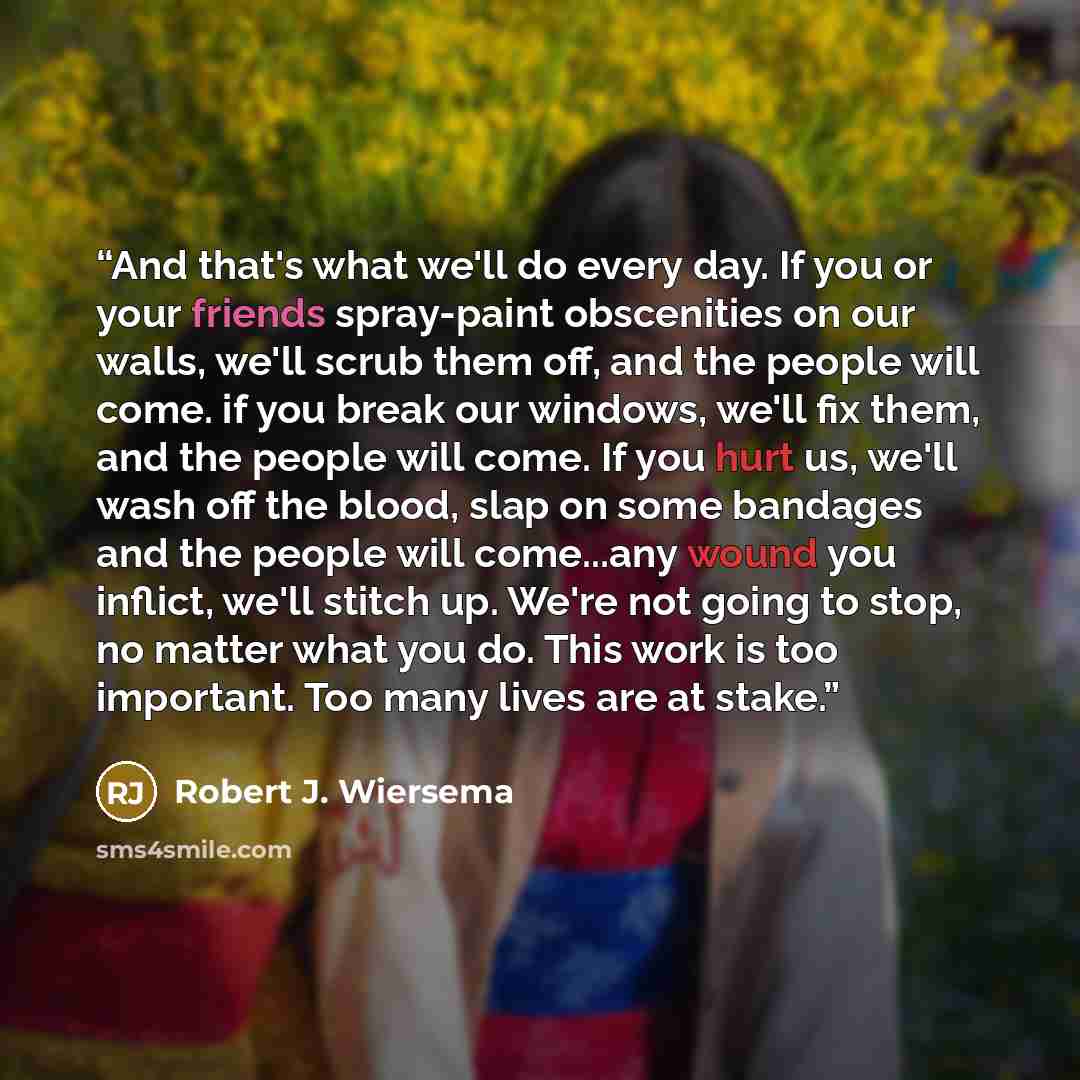 “And that's what we'll do every day. If you or your friends spray-paint obscenities on our walls, we'll scrub them off, and the people will come. if you break our windows, we'll fix them, and the people will come. If you hurt us, we'll wash off the blood, slap on some bandages and the people will…” quote by Robert J. Wiersema