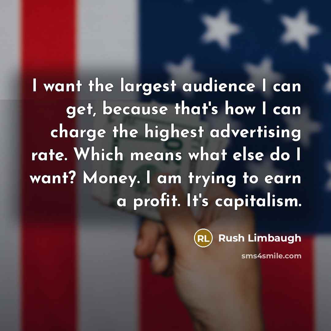 “I want the largest audience I can get, because that's how I can charge the highest advertising rate. Which means what else do I want? Money. I am trying to earn a profit. It's capitalism.” quote by Rush Limbaugh