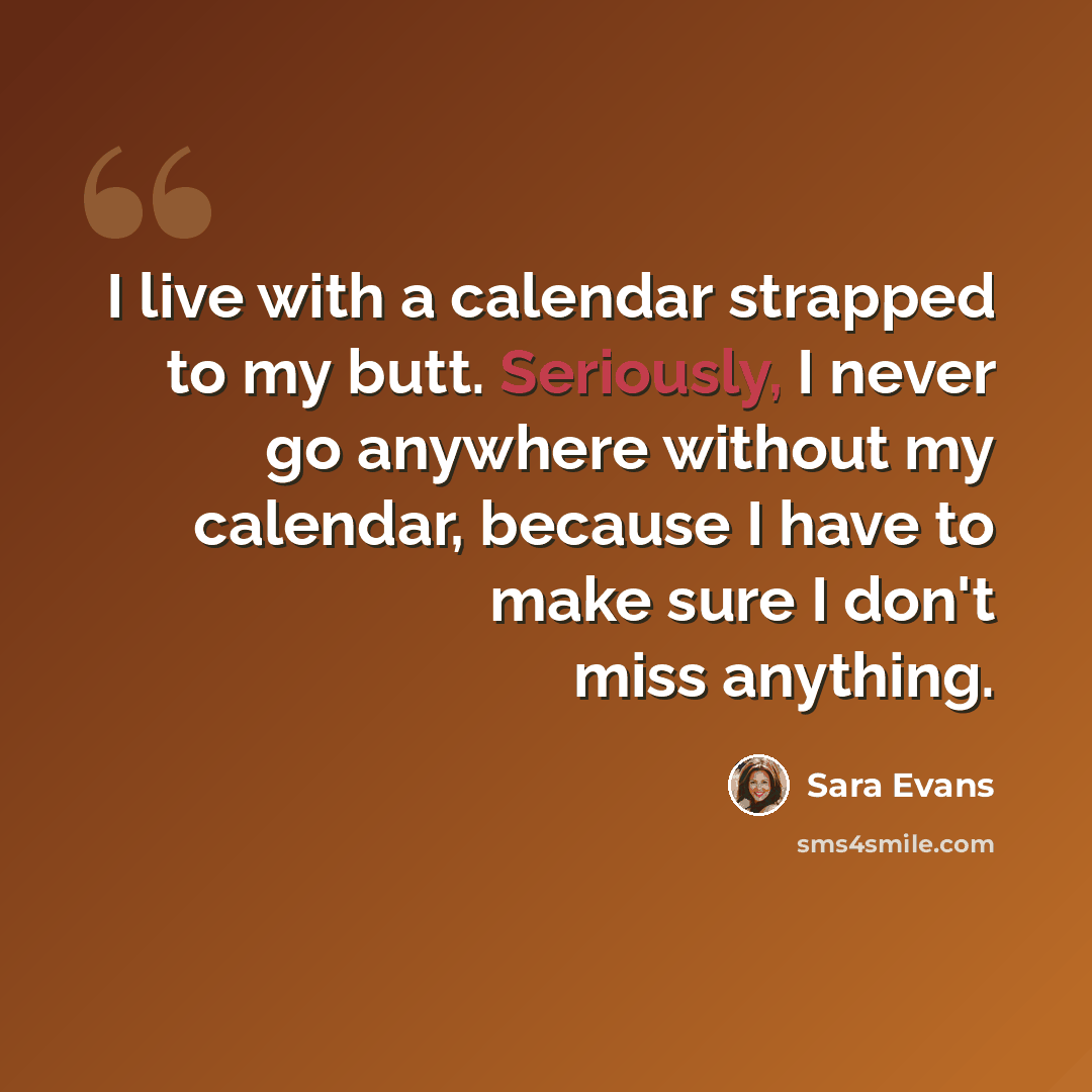 “I live with a calendar strapped to my butt. Seriously, I never go anywhere without my calendar, because I have to make sure I don't miss anything.” quote by Sara Evans